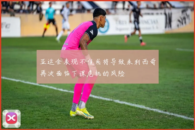 亚运会表现不佳或将导致米利西奇再次面临下课危机的风险