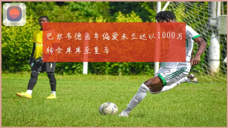 巴尔韦德当年偏爱米兰达以1000万转会库库至皇马