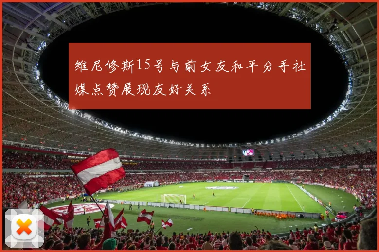 维尼修斯15号与前女友和平分手社媒点赞展现友好关系
