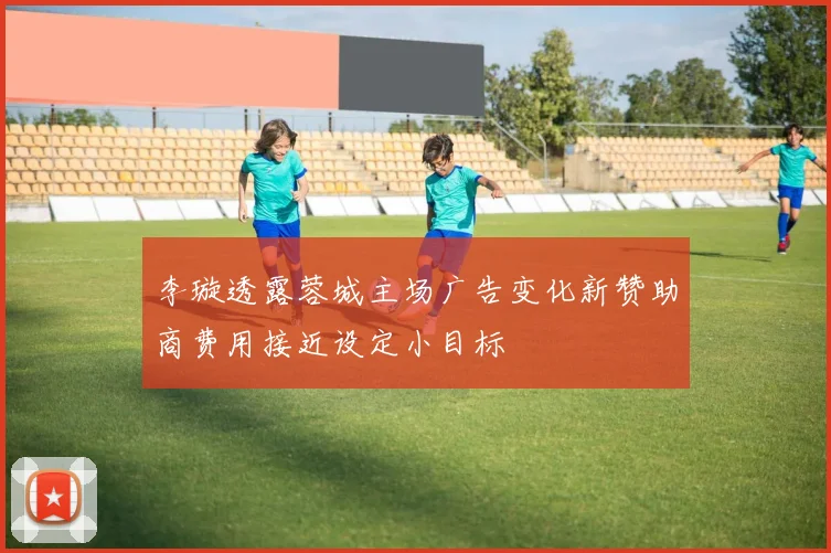 李璇透露蓉城主场广告变化新赞助商费用接近设定小目标