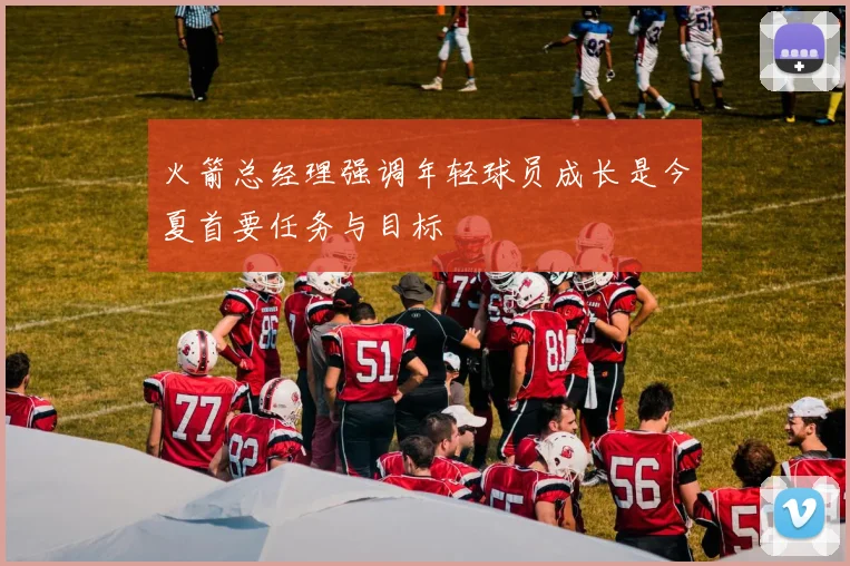 火箭总经理强调年轻球员成长是今夏首要任务与目标