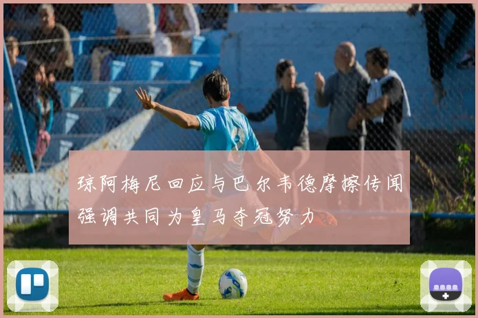 琼阿梅尼回应与巴尔韦德摩擦传闻强调共同为皇马夺冠努力