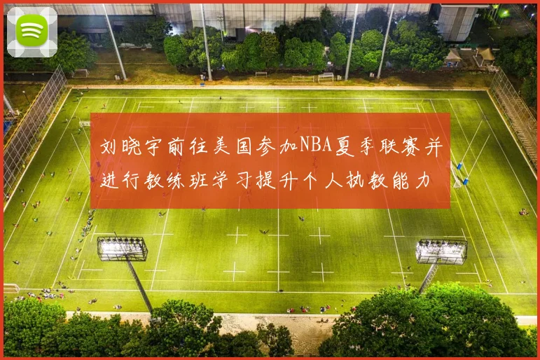 刘晓宇前往美国参加NBA夏季联赛并进行教练班学习提升个人执教能力
