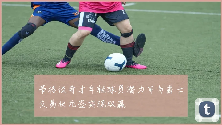 蒂格谈奇才年轻球员潜力可与爵士交易状元签实现双赢