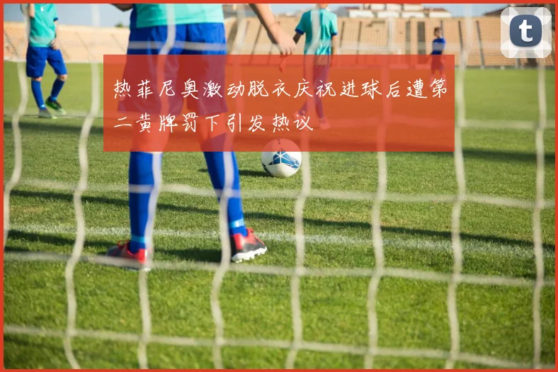 热菲尼奥激动脱衣庆祝进球后遭第二黄牌罚下引发热议
