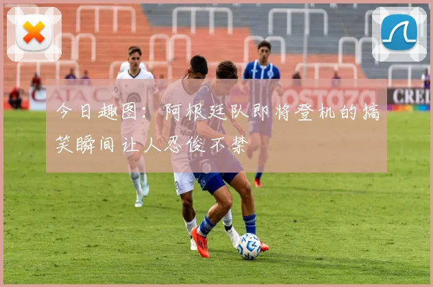 今日趣图：阿根廷队即将登机的搞笑瞬间让人忍俊不禁