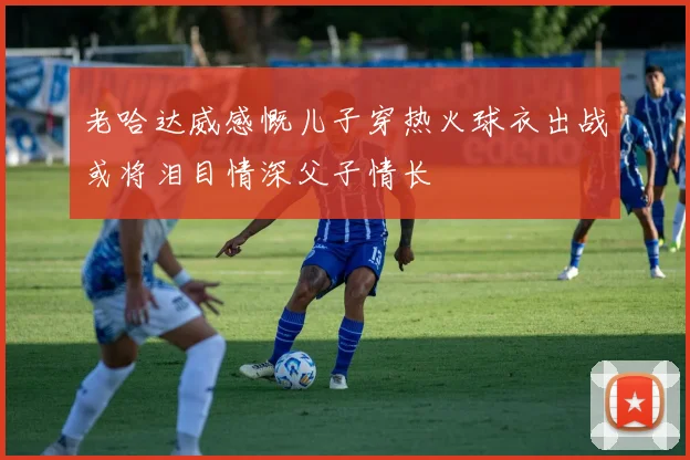 老哈达威感慨儿子穿热火球衣出战或将泪目情深父子情长