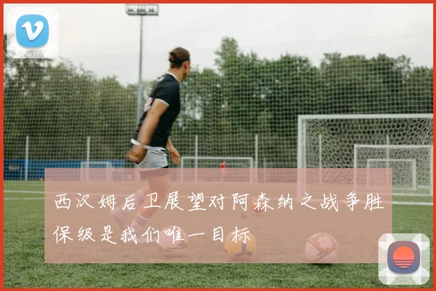 西汉姆后卫展望对阿森纳之战争胜保级是我们唯一目标