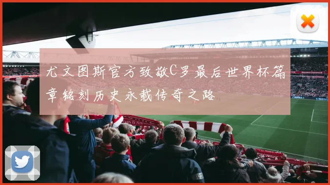尤文图斯官方致敬C罗最后世界杯篇章铭刻历史永载传奇之路